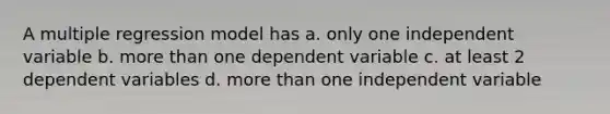 A multiple regression model has a. only one independent variable b. more than one dependent variable c. at least 2 dependent variables d. more than one independent variable