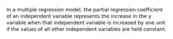 In a multiple regression model, the partial regression coefficient of an independent variable represents the increase in the y variable when that independent variable is increased by one unit if the values of all other independent variables are held constant.