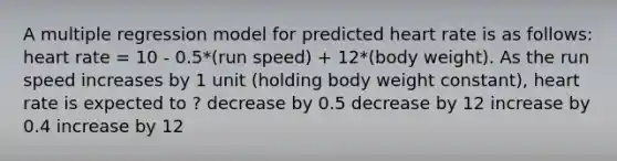 A multiple regression model for predicted heart rate is as follows: heart rate = 10 - 0.5*(run speed) + 12*(body weight). As the run speed increases by 1 unit (holding body weight constant), heart rate is expected to ? decrease by 0.5 decrease by 12 increase by 0.4 increase by 12