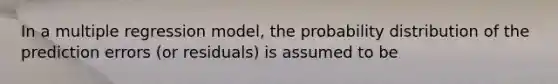 In a multiple regression model, the probability distribution of the prediction errors (or residuals) is assumed to be