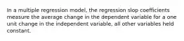 In a multiple regression model, the regression slop coefficients measure the average change in the dependent variable for a one unit change in the independent variable, all other variables held constant.