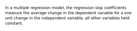 In a multiple regression model, the regression slop coefficients measure the average change in the dependent variable for a one unit change in the independent variable, all other variables held constant.