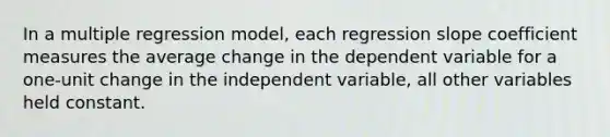 In a multiple regression model, each regression slope coefficient measures the average change in the dependent variable for a one-unit change in the independent variable, all other variables held constant.