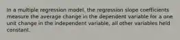 In a multiple regression model, the regression slope coefficients measure the average change in the dependent variable for a one unit change in the independent variable, all other variables held constant.