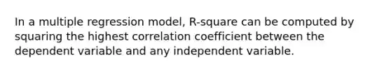 In a multiple regression model, R-square can be computed by squaring the highest correlation coefficient between the dependent variable and any independent variable.