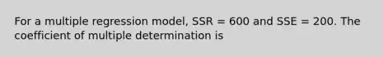 For a multiple regression model, SSR = 600 and SSE = 200. The coefficient of multiple determination is