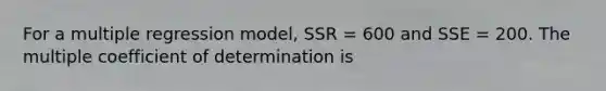 For a multiple regression model, SSR = 600 and SSE = 200. The multiple coefficient of determination is