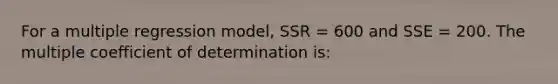 For a multiple regression model, SSR = 600 and SSE = 200. The multiple coefficient of determination is: