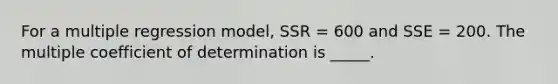 For a multiple regression model, SSR = 600 and SSE = 200. The multiple coefficient of determination is _____.