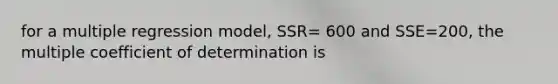 for a multiple regression model, SSR= 600 and SSE=200, the multiple coefficient of determination is