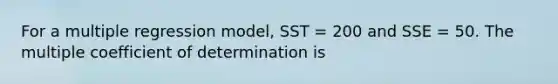 For a multiple regression model, SST = 200 and SSE = 50. The multiple coefficient of determination is