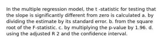 In the multiple regression model, the t -statistic for testing that the slope is significantly different from zero is calculated a. by dividing the estimate by its standard error. b. from the square root of the F-statistic. c. by multiplying the p-value by 1.96. d. using the adjusted R 2 and the confidence interval.