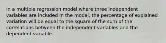 In a multiple regression model where three independent variables are included in the model, the percentage of explained variation will be equal to the square of the sum of the correlations between the independent variables and the dependent variable.