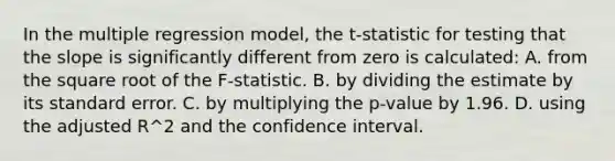 In the multiple regression​ model, the t​-statistic for testing that the slope is significantly different from zero is​ calculated: A. from the square root of the F​-statistic. B. by dividing the estimate by its standard error. C. by multiplying the p​-value by 1.96. D. using the adjusted R^2 and the confidence interval.