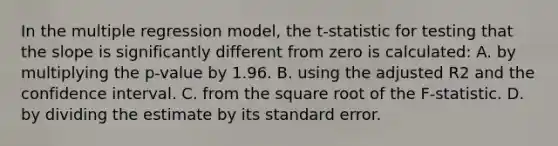 In the multiple regression​ model, the t​-statistic for testing that the slope is significantly different from zero is​ calculated: A. by multiplying the p​-value by 1.96. B. using the adjusted R2 and the confidence interval. C. from the square root of the F​-statistic. D. by dividing the estimate by its standard error.