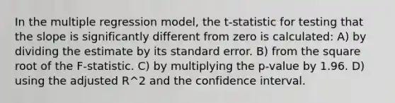 In the multiple regression model, the t-statistic for testing that the slope is significantly different from zero is calculated: A) by dividing the estimate by its standard error. B) from the square root of the F-statistic. C) by multiplying the p-value by 1.96. D) using the adjusted R^2 and the confidence interval.