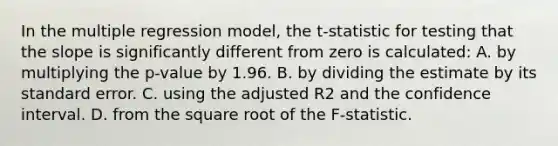 In the multiple regression​ model, the t​-statistic for testing that the slope is significantly different from zero is​ calculated: A. by multiplying the p​-value by 1.96. B. by dividing the estimate by its standard error. C. using the adjusted R2 and the confidence interval. D. from the square root of the F​-statistic.