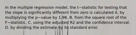 In the multiple regression​ model, the t−statistic for testing that the slope is significantly different from zero is calculated A. by multiplying the p−value by 1.96. B. from the square root of the F−statistic. C. using the adjusted R2 and the confidence interval. D. by dividing the estimate by its standard error.