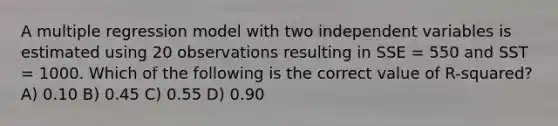 A multiple regression model with two independent variables is estimated using 20 observations resulting in SSE = 550 and SST = 1000. Which of the following is the correct value of R-squared? A) 0.10 B) 0.45 C) 0.55 D) 0.90