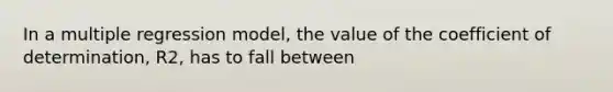 In a multiple regression model, the value of the coefficient of determination, R2, has to fall between