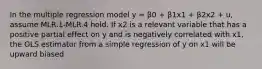 In the multiple regression model y = β0 + β1x1 + β2x2 + u, assume MLR.1-MLR.4 hold. If x2 is a relevant variable that has a positive partial effect on y and is negatively correlated with x1, the OLS estimator from a simple regression of y on x1 will be upward biased