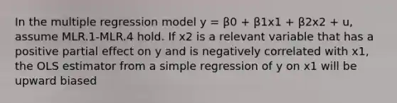 In the multiple regression model y = β0 + β1x1 + β2x2 + u, assume MLR.1-MLR.4 hold. If x2 is a relevant variable that has a positive partial effect on y and is negatively correlated with x1, the OLS estimator from a simple regression of y on x1 will be upward biased