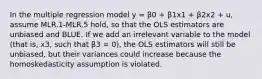 In the multiple regression model y = β0 + β1x1 + β2x2 + u, assume MLR.1-MLR.5 hold, so that the OLS estimators are unbiased and BLUE. If we add an irrelevant variable to the model (that is, x3, such that β3 = 0), the OLS estimators will still be unbiased, but their variances could increase because the homoskedasticity assumption is violated.