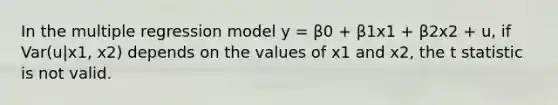 In the multiple regression model y = β0 + β1x1 + β2x2 + u, if Var(u|x1, x2) depends on the values of x1 and x2, the t statistic is not valid.