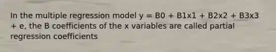 In the multiple regression model y = B0 + B1x1 + B2x2 + B3x3 + e, the B coefficients of the x variables are called partial regression coefficients