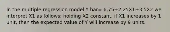 In the multiple regression model Y bar= 6.75+2.25X1+3.5X2 we interpret X1 as follows: holding X2 constant, if X1 increases by 1 unit, then the expected value of Y will increase by 9 units.