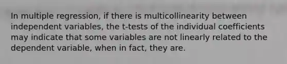 In multiple regression, if there is multicollinearity between independent variables, the t-tests of the individual coefficients may indicate that some variables are not linearly related to the dependent variable, when in fact, they are.