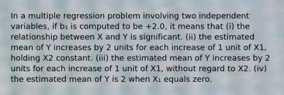 In a multiple regression problem involving two independent variables, if b₁ is computed to be +2.0, it means that (i) the relationship between X and Y is significant. (ii) the estimated mean of Y increases by 2 units for each increase of 1 unit of X1, holding X2 constant. (iii) the estimated mean of Y increases by 2 units for each increase of 1 unit of X1, without regard to X2. (iv) the estimated mean of Y is 2 when X₁ equals zero.