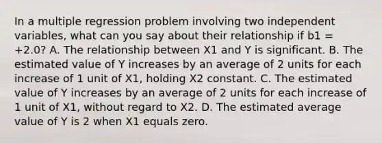 In a multiple regression problem involving two independent variables, what can you say about their relationship if b1 = +2.0? A. The relationship between X1 and Y is significant. B. The estimated value of Y increases by an average of 2 units for each increase of 1 unit of X1, holding X2 constant. C. The estimated value of Y increases by an average of 2 units for each increase of 1 unit of X1, without regard to X2. D. The estimated average value of Y is 2 when X1 equals zero.