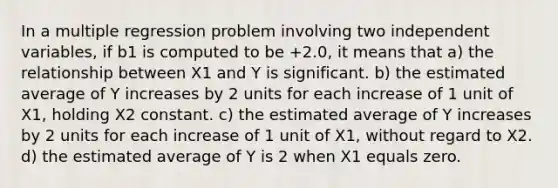 In a multiple regression problem involving two independent variables, if b1 is computed to be +2.0, it means that a) the relationship between X1 and Y is significant. b) the estimated average of Y increases by 2 units for each increase of 1 unit of X1, holding X2 constant. c) the estimated average of Y increases by 2 units for each increase of 1 unit of X1, without regard to X2. d) the estimated average of Y is 2 when X1 equals zero.