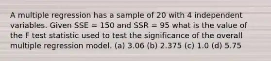 A multiple regression has a sample of 20 with 4 independent variables. Given SSE = 150 and SSR = 95 what is the value of the F test statistic used to test the significance of the overall multiple regression model. (a) 3.06 (b) 2.375 (c) 1.0 (d) 5.75