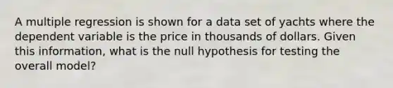 A multiple regression is shown for a data set of yachts where the dependent variable is the price in thousands of dollars. Given this information, what is the null hypothesis for testing the overall model?