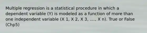 Multiple regression is a statistical procedure in which a dependent variable (Y) is modeled as a function of more than one independent variable (X 1, X 2, X 3, ...., X n). True or False (Chp5)