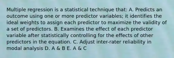 Multiple regression is a statistical technique that: A. Predicts an outcome using one or more predictor variables; it identifies the ideal weights to assign each predictor to maximize the validity of a set of predictors. B. Examines the effect of each predictor variable after statistically controlling for the effects of other predictors in the equation. C. Adjust inter-rater reliability in modal analysis D. A & B E. A & C