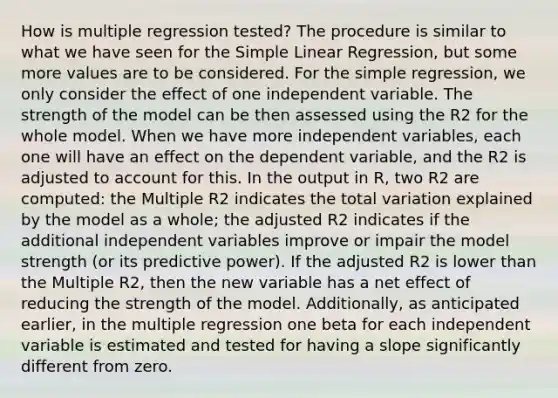 How is multiple regression tested? The procedure is similar to what we have seen for the <a href='https://www.questionai.com/knowledge/kuO8H0fiMa-simple-linear-regression' class='anchor-knowledge'>simple linear regression</a>, but some more values are to be considered. For the simple regression, we only consider the effect of one independent variable. The strength of the model can be then assessed using the R2 for the whole model. When we have more independent variables, each one will have an effect on the dependent variable, and the R2 is adjusted to account for this. In the output in R, two R2 are computed: the Multiple R2 indicates the total variation explained by the model as a whole; the adjusted R2 indicates if the additional independent variables improve or impair the model strength (or its predictive power). If the adjusted R2 is lower than the Multiple R2, then the new variable has a net effect of reducing the strength of the model. Additionally, as anticipated earlier, in the multiple regression one beta for each independent variable is estimated and tested for having a slope significantly different from zero.