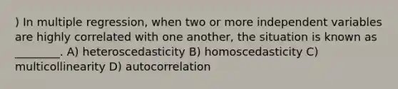 ) In multiple regression, when two or more independent variables are highly correlated with one another, the situation is known as ________. A) heteroscedasticity B) homoscedasticity C) multicollinearity D) autocorrelation