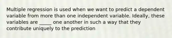 Multiple regression is used when we want to predict a dependent variable from more than one independent variable. Ideally, these variables are _____ one another in such a way that they contribute uniquely to the prediction