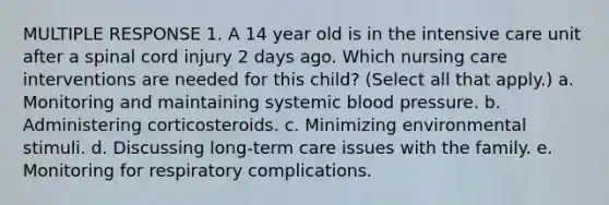 MULTIPLE RESPONSE 1. A 14 year old is in the intensive care unit after a spinal cord injury 2 days ago. Which nursing care interventions are needed for this child? (Select all that apply.) a. Monitoring and maintaining systemic blood pressure. b. Administering corticosteroids. c. Minimizing environmental stimuli. d. Discussing long-term care issues with the family. e. Monitoring for respiratory complications.