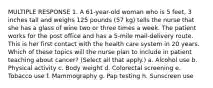 MULTIPLE RESPONSE 1. A 61-year-old woman who is 5 feet, 3 inches tall and weighs 125 pounds (57 kg) tells the nurse that she has a glass of wine two or three times a week. The patient works for the post office and has a 5-mile mail-delivery route. This is her first contact with the health care system in 20 years. Which of these topics will the nurse plan to include in patient teaching about cancer? (Select all that apply.) a. Alcohol use b. Physical activity c. Body weight d. Colorectal screening e. Tobacco use f. Mammography g. Pap testing h. Sunscreen use