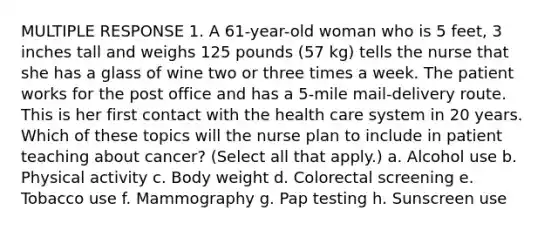 MULTIPLE RESPONSE 1. A 61-year-old woman who is 5 feet, 3 inches tall and weighs 125 pounds (57 kg) tells the nurse that she has a glass of wine two or three times a week. The patient works for the post office and has a 5-mile mail-delivery route. This is her first contact with the health care system in 20 years. Which of these topics will the nurse plan to include in patient teaching about cancer? (Select all that apply.) a. Alcohol use b. Physical activity c. Body weight d. Colorectal screening e. Tobacco use f. Mammography g. Pap testing h. Sunscreen use