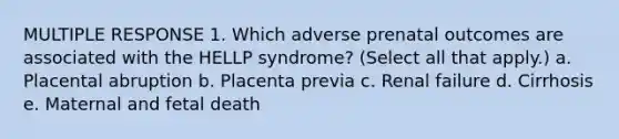 MULTIPLE RESPONSE 1. Which adverse prenatal outcomes are associated with the HELLP syndrome? (Select all that apply.) a. Placental abruption b. Placenta previa c. Renal failure d. Cirrhosis e. Maternal and fetal death