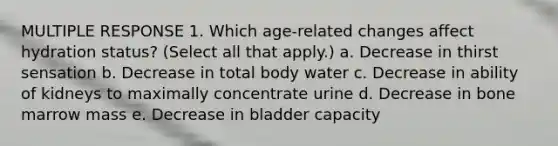 MULTIPLE RESPONSE 1. Which age-related changes affect hydration status? (Select all that apply.) a. Decrease in thirst sensation b. Decrease in total body water c. Decrease in ability of kidneys to maximally concentrate urine d. Decrease in bone marrow mass e. Decrease in bladder capacity