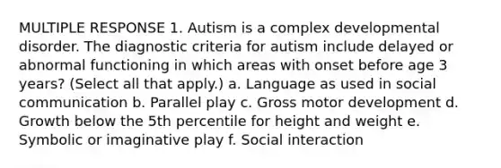 MULTIPLE RESPONSE 1. Autism is a complex developmental disorder. The diagnostic criteria for autism include delayed or abnormal functioning in which areas with onset before age 3 years? (Select all that apply.) a. Language as used in social communication b. Parallel play c. Gross motor development d. Growth below the 5th percentile for height and weight e. Symbolic or imaginative play f. Social interaction