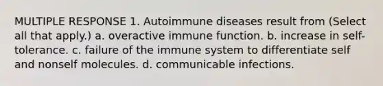 MULTIPLE RESPONSE 1. Autoimmune diseases result from (Select all that apply.) a. overactive immune function. b. increase in self-tolerance. c. failure of the immune system to differentiate self and nonself molecules. d. communicable infections.