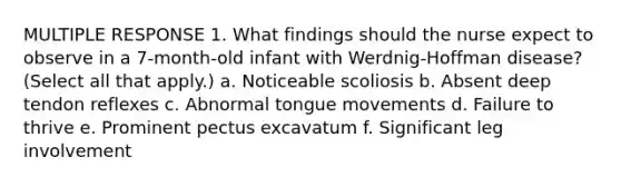 MULTIPLE RESPONSE 1. What findings should the nurse expect to observe in a 7-month-old infant with Werdnig-Hoffman disease? (Select all that apply.) a. Noticeable scoliosis b. Absent deep tendon reflexes c. Abnormal tongue movements d. Failure to thrive e. Prominent pectus excavatum f. Significant leg involvement