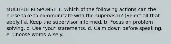 MULTIPLE RESPONSE 1. Which of the following actions can the nurse take to communicate with the supervisor? (Select all that apply.) a. Keep the supervisor informed. b. Focus on <a href='https://www.questionai.com/knowledge/kZi0diIlxK-problem-solving' class='anchor-knowledge'>problem solving</a>. c. Use "you" statements. d. Calm down before speaking. e. Choose words wisely.